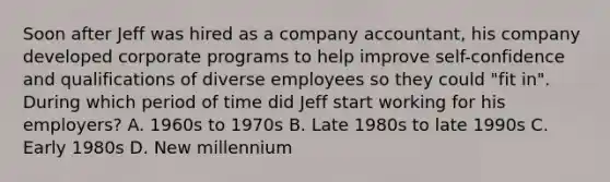 Soon after Jeff was hired as a company accountant, his company developed corporate programs to help improve self-confidence and qualifications of diverse employees so they could "fit in". During which period of time did Jeff start working for his employers? A. 1960s to 1970s B. Late 1980s to late 1990s C. Early 1980s D. New millennium