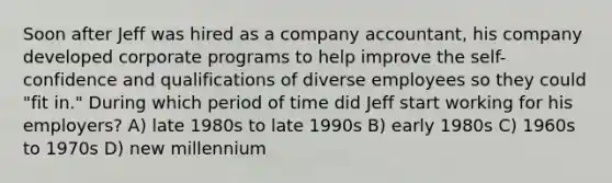 Soon after Jeff was hired as a company accountant, his company developed corporate programs to help improve the self-confidence and qualifications of diverse employees so they could "fit in." During which period of time did Jeff start working for his employers? A) late 1980s to late 1990s B) early 1980s C) 1960s to 1970s D) new millennium