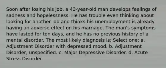 Soon after losing his job, a 43-year-old man develops feelings of sadness and hopelessness. He has trouble even thinking about looking for another job and thinks his unemployment is already having an adverse effect on his marriage. The man's symptoms have lasted for ten days, and he has no previous history of a mental disorder. The most likely diagnosis is: Select one: a. Adjustment Disorder with depressed mood. b. Adjustment Disorder, unspecified. c. Major Depressive Disorder. d. Acute Stress Disorder.