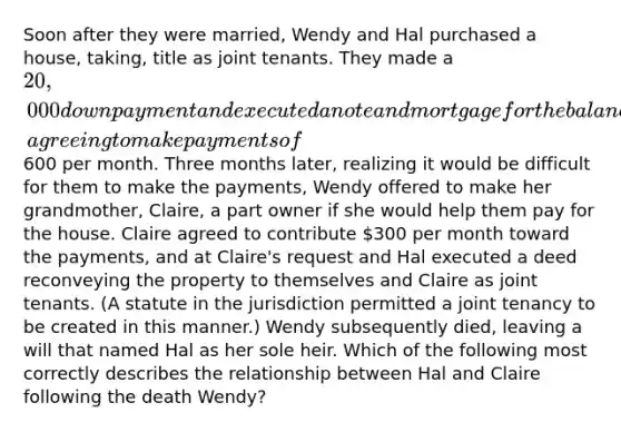 Soon after they were married, Wendy and Hal purchased a house, taking, title as joint tenants. They made a 20,000 down payment and executed a note and mortgage for the balance, agreeing to make payments of600 per month. Three months later, realizing it would be difficult for them to make the payments, Wendy offered to make her grandmother, Claire, a part owner if she would help them pay for the house. Claire agreed to contribute 300 per month toward the payments, and at Claire's request and Hal executed a deed reconveying the property to themselves and Claire as joint tenants. (A statute in the jurisdiction permitted a joint tenancy to be created in this manner.) Wendy subsequently died, leaving a will that named Hal as her sole heir. Which of the following most correctly describes the relationship between Hal and Claire following the death Wendy?