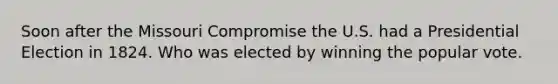 Soon after the Missouri Compromise the U.S. had a Presidential Election in 1824. Who was elected by winning the popular vote.