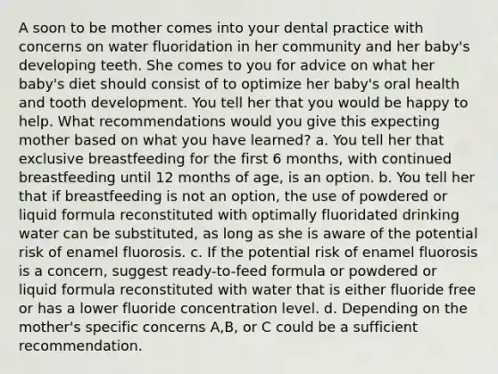 A soon to be mother comes into your dental practice with concerns on water fluoridation in her community and her baby's developing teeth. She comes to you for advice on what her baby's diet should consist of to optimize her baby's oral health and tooth development. You tell her that you would be happy to help. What recommendations would you give this expecting mother based on what you have learned? a. You tell her that exclusive breastfeeding for the first 6 months, with continued breastfeeding until 12 months of age, is an option. b. You tell her that if breastfeeding is not an option, the use of powdered or liquid formula reconstituted with optimally fluoridated drinking water can be substituted, as long as she is aware of the potential risk of enamel fluorosis. c. If the potential risk of enamel fluorosis is a concern, suggest ready-to-feed formula or powdered or liquid formula reconstituted with water that is either fluoride free or has a lower fluoride concentration level. d. Depending on the mother's specific concerns A,B, or C could be a sufficient recommendation.