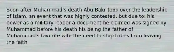 Soon after Muhammad's death Abu Bakr took over the leadership of Islam, an event that was highly contested, but due to: his power as a military leader a document he claimed was signed by Muhammad before his death his being the father of Muhammad's favorite wife the need to stop tribes from leaving the faith