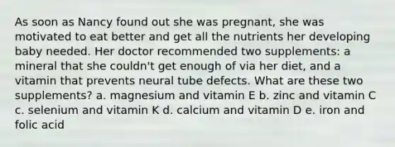 As soon as Nancy found out she was pregnant, she was motivated to eat better and get all the nutrients her developing baby needed. Her doctor recommended two supplements: a mineral that she couldn't get enough of via her diet, and a vitamin that prevents neural tube defects. What are these two supplements? a. magnesium and vitamin E b. zinc and vitamin C c. selenium and vitamin K d. calcium and vitamin D e. iron and folic acid