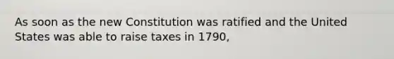 As soon as the new Constitution was ratified and the United States was able to raise taxes in 1790,