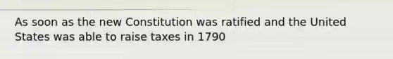 As soon as the new Constitution was ratified and the United States was able to raise taxes in 1790