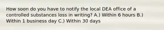 How soon do you have to notify the local DEA office of a controlled substances loss in writing? A.) Within 6 hours B.) Within 1 business day C.) Within 30 days