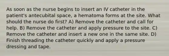 As soon as the nurse begins to insert an IV catheter in the patient's antecubital space, a hematoma forms at the site. What should the nurse do first? A) Remove the catheter and call for help. B) Remove the catheter and apply pressure to the site. C) Remove the catheter and insert a new one in the same site. D) Finish threading the catheter quickly and apply a pressure dressing and tape.