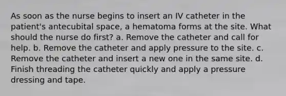 As soon as the nurse begins to insert an IV catheter in the patient's antecubital space, a hematoma forms at the site. What should the nurse do first? a. Remove the catheter and call for help. b. Remove the catheter and apply pressure to the site. c. Remove the catheter and insert a new one in the same site. d. Finish threading the catheter quickly and apply a pressure dressing and tape.