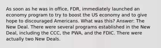 As soon as he was in office, FDR, immediately launched an economy program to try to boost the US economy and to give hope to discouraged Americans. What was this? Answer: The New Deal. There were several programs established in the New Deal, including the CCC, the PWA, and the FDIC. There were actually two New Deals.