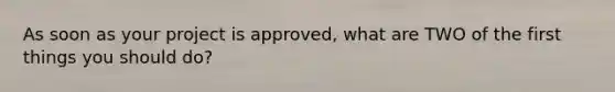 As soon as your project is approved, what are TWO of the first things you should do?