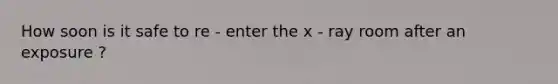 How soon is it safe to re - enter the x - ray room after an exposure ?