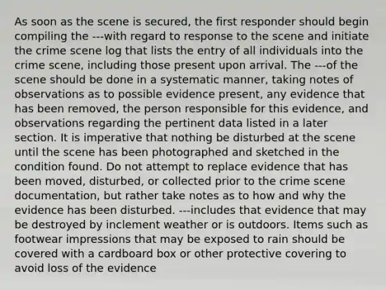 As soon as the scene is secured, the first responder should begin compiling the ---with regard to response to the scene and initiate the crime scene log that lists the entry of all individuals into the crime scene, including those present upon arrival. The ---of the scene should be done in a systematic manner, taking notes of observations as to possible evidence present, any evidence that has been removed, the person responsible for this evidence, and observations regarding the pertinent data listed in a later section. It is imperative that nothing be disturbed at the scene until the scene has been photographed and sketched in the condition found. Do not attempt to replace evidence that has been moved, disturbed, or collected prior to the crime scene documentation, but rather take notes as to how and why the evidence has been disturbed. ---includes that evidence that may be destroyed by inclement weather or is outdoors. Items such as footwear impressions that may be exposed to rain should be covered with a cardboard box or other protective covering to avoid loss of the evidence