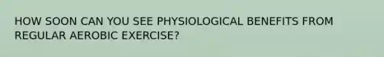 HOW SOON CAN YOU SEE PHYSIOLOGICAL BENEFITS FROM REGULAR AEROBIC EXERCISE?