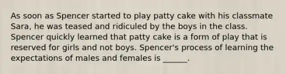 As soon as Spencer started to play patty cake with his classmate Sara, he was teased and ridiculed by the boys in the class. Spencer quickly learned that patty cake is a form of play that is reserved for girls and not boys. Spencer's process of learning the expectations of males and females is ______.