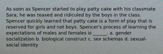 As soon as Spencer started to play patty cake with his classmate Sara, he was teased and ridiculed by the boys in the class. Spencer quickly learned that patty cake is a form of play that is reserved for girls and not boys. Spencer's process of learning the expectations of males and females is ______. a. gender socialization b. biological construct c. sex schemas d. sexual-social identity