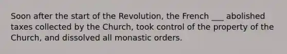 Soon after the start of the Revolution, the French ___ abolished taxes collected by the Church, took control of the property of the Church, and dissolved all monastic orders.