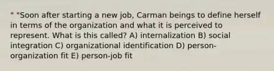 " "Soon after starting a new job, Carman beings to define herself in terms of the organization and what it is perceived to represent. What is this called? A) internalization B) social integration C) organizational identification D) person-organization fit E) person-job fit