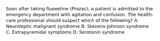 Soon after taking fluoxetine (Prozac), a patient is admitted to the emergency department with agitation and confusion. The health-care professional should suspect which of the following? A. Neuroleptic malignant syndrome B. Stevens-Johnson syndrome C. Extrapyramidal symptoms D. Serotonin syndrome