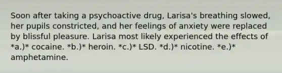 Soon after taking a psychoactive drug, Larisa's breathing slowed, her pupils constricted, and her feelings of anxiety were replaced by blissful pleasure. Larisa most likely experienced the effects of *a.)* cocaine. *b.)* heroin. *c.)* LSD. *d.)* nicotine. *e.)* amphetamine.