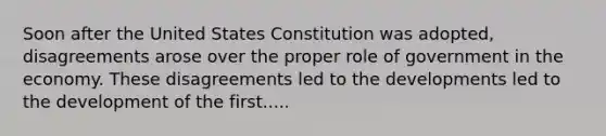 Soon after the United States Constitution was adopted, disagreements arose over the proper role of government in the economy. These disagreements led to the developments led to the development of the first.....