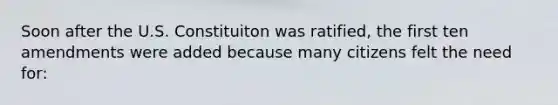 Soon after the U.S. Constituiton was ratified, the first ten amendments were added because many citizens felt the need for: