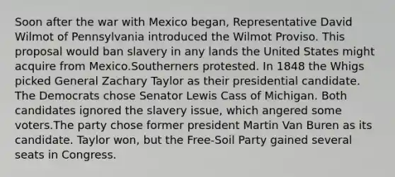 Soon after the war with Mexico began, Representative David Wilmot of Pennsylvania introduced the Wilmot Proviso. This proposal would ban slavery in any lands the United States might acquire from Mexico.Southerners protested. In 1848 the Whigs picked General Zachary Taylor as their presidential candidate. The Democrats chose Senator Lewis Cass of Michigan. Both candidates ignored the slavery issue, which angered some voters.The party chose former president Martin Van Buren as its candidate. Taylor won, but the Free-Soil Party gained several seats in Congress.