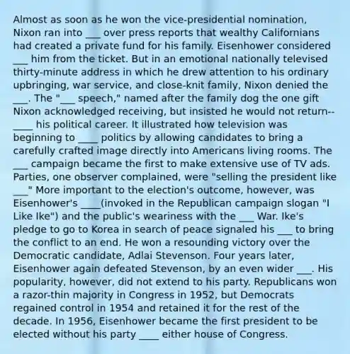 Almost as soon as he won the vice-presidential nomination, Nixon ran into ___ over press reports that wealthy Californians had created a private fund for his family. Eisenhower considered ___ him from the ticket. But in an emotional nationally televised thirty-minute address in which he drew attention to his ordinary upbringing, war service, and close-knit family, Nixon denied the ___. The "___ speech," named after the family dog the one gift Nixon acknowledged receiving, but insisted he would not return--____ his political career. It illustrated how television was beginning to ____ politics by allowing candidates to bring a carefully crafted image directly into Americans living rooms. The ___ campaign became the first to make extensive use of TV ads. Parties, one observer complained, were "selling the president like ___" More important to the election's outcome, however, was Eisenhower's ____(invoked in the Republican campaign slogan "I Like Ike") and the public's weariness with the ___ War. Ike's pledge to go to Korea in search of peace signaled his ___ to bring the conflict to an end. He won a resounding victory over the Democratic candidate, Adlai Stevenson. Four years later, Eisenhower again defeated Stevenson, by an even wider ___. His popularity, however, did not extend to his party. Republicans won a razor-thin majority in Congress in 1952, but Democrats regained control in 1954 and retained it for the rest of the decade. In 1956, Eisenhower became the first president to be elected without his party ____ either house of Congress.