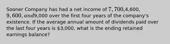 Sooner Company has had a net income of 7,700,4,600, 9,600, and9,000 over the first four years of the company's existence. If the average annual amount of dividends paid over the last four years is 3,000, what is the ending retained earnings balance?