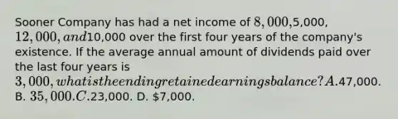 Sooner Company has had a net income of 8,000,5,000, 12,000, and10,000 over the first four years of the company's existence. If the average annual amount of dividends paid over the last four years is 3,000, what is the ending retained earnings balance? A.47,000. B. 35,000. C.23,000. D. 7,000.