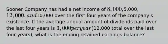 Sooner Company has had a net income of 8,000,5,000, 12,000, and10,000 over the first four years of the company's existence. If the average annual amount of dividends paid over the last four years is 3,000 per year (12,000 total over the last four years), what is the ending retained earnings balance?