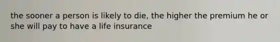 the sooner a person is likely to die, the higher the premium he or she will pay to have a life insurance