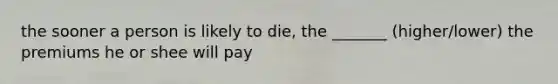 the sooner a person is likely to die, the _______ (higher/lower) the premiums he or shee will pay