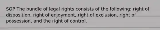 SOP The bundle of legal rights consists of the following: right of disposition, right of enjoyment, right of exclusion, right of possession, and the right of control.