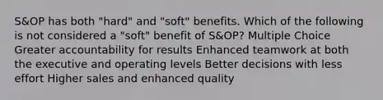 S&OP has both "hard" and "soft" benefits. Which of the following is not considered a "soft" benefit of S&OP? Multiple Choice Greater accountability for results Enhanced teamwork at both the executive and operating levels Better decisions with less effort Higher sales and enhanced quality