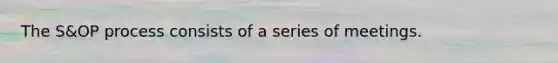 The S&OP process consists of a series of meetings.
