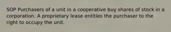 SOP Purchasers of a unit in a cooperative buy shares of stock in a corporation. A proprietary lease entitles the purchaser to the right to occupy the unit.