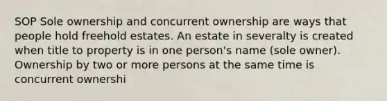 SOP Sole ownership and concurrent ownership are ways that people hold freehold estates. An estate in severalty is created when title to property is in one person's name (sole owner). Ownership by two or more persons at the same time is concurrent ownershi