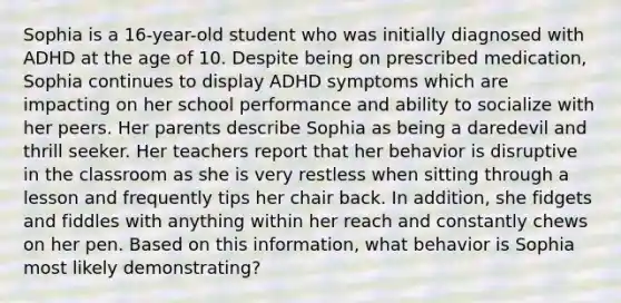 Sophia is a 16-year-old student who was initially diagnosed with ADHD at the age of 10. Despite being on prescribed medication, Sophia continues to display ADHD symptoms which are impacting on her school performance and ability to socialize with her peers. Her parents describe Sophia as being a daredevil and thrill seeker. Her teachers report that her behavior is disruptive in the classroom as she is very restless when sitting through a lesson and frequently tips her chair back. In addition, she fidgets and fiddles with anything within her reach and constantly chews on her pen. Based on this information, what behavior is Sophia most likely demonstrating?