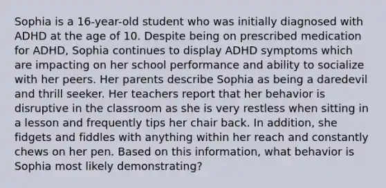 Sophia is a 16-year-old student who was initially diagnosed with ADHD at the age of 10. Despite being on prescribed medication for ADHD, Sophia continues to display ADHD symptoms which are impacting on her school performance and ability to socialize with her peers. Her parents describe Sophia as being a daredevil and thrill seeker. Her teachers report that her behavior is disruptive in the classroom as she is very restless when sitting in a lesson and frequently tips her chair back. In addition, she fidgets and fiddles with anything within her reach and constantly chews on her pen. Based on this information, what behavior is Sophia most likely demonstrating?