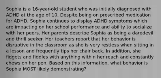 Sophia is a 16-year-old student who was initially diagnosed with ADHD at the age of 10. Despite being on prescribed medication for ADHD, Sophia continues to display ADHD symptoms which are impacting on her school performance and ability to socialize with her peers. Her parents describe Sophia as being a daredevil and thrill seeker. Her teachers report that her behavior is disruptive in the classroom as she is very restless when sitting in a lesson and frequently tips her chair back. In addition, she fidgets and fiddles with anything within her reach and constantly chews on her pen. Based on this information, what behavior is Sophia MOST likely demonstrating?