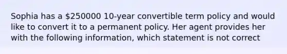 Sophia has a 250000 10-year convertible term policy and would like to convert it to a permanent policy. Her agent provides her with the following information, which statement is not correct