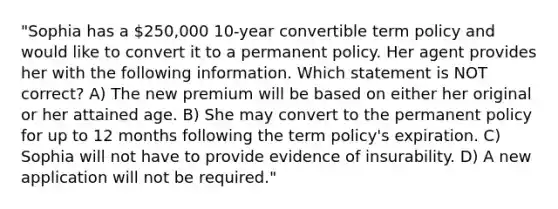 "Sophia has a 250,000 10-year convertible term policy and would like to convert it to a permanent policy. Her agent provides her with the following information. Which statement is NOT correct? A) The new premium will be based on either her original or her attained age. B) She may convert to the permanent policy for up to 12 months following the term policy's expiration. C) Sophia will not have to provide evidence of insurability. D) A new application will not be required."