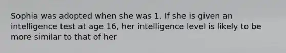 Sophia was adopted when she was 1. If she is given an intelligence test at age 16, her intelligence level is likely to be more similar to that of her