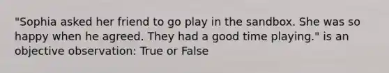 "Sophia asked her friend to go play in the sandbox. She was so happy when he agreed. They had a good time playing." is an objective observation: True or False