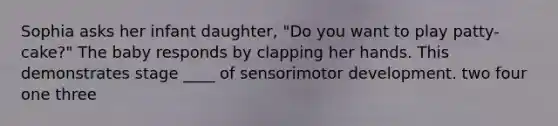 Sophia asks her infant daughter, "Do you want to play patty-cake?" The baby responds by clapping her hands. This demonstrates stage ____ of sensorimotor development. two four one three