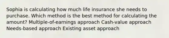 Sophia is calculating how much life insurance she needs to purchase. Which method is the best method for calculating the amount? Multiple-of-earnings approach Cash-value approach Needs-based approach Existing asset approach