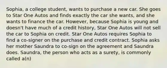 Sophia, a college student, wants to purchase a new car. She goes to Star One Autos and finds exactly the car she wants, and she wants to finance the car. However, because Sophia is young and doesn't have much of a credit history, Star One Autos will not sell the car to Sophia on credit. Star One Autos requires Sophia to find a co-signer on the purchase and credit contract. Sophia asks her mother Saundra to co-sign on the agreement and Saundra does. Saundra, the person who acts as a surety, is commonly called a(n)