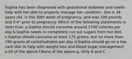 Sophia has been diagnosed with gestational diabetes and needs help with her diet to properly manage her condition. She is 34 years old, in the 30th week of pregnancy, and was 190 pounds and 5'4" prior to pregnancy. Which of the following statements is (are) true: a.Sophia should consume around 1700 calories per day b.Sophia needs to completely cut out sugars from her diet c.Sophia should consume at least 175 grams, but no more than 190 grams of carbohydrates per day d.Sophia should go on a low carb diet to help with weight loss and blood sugar management e.All of the above f.None of the above g. Only A and C