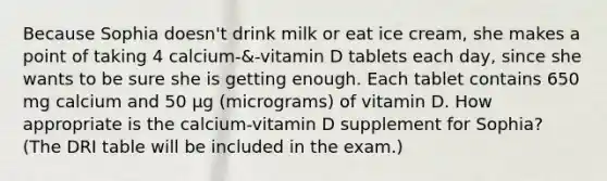 Because Sophia doesn't drink milk or eat ice cream, she makes a point of taking 4 calcium-&-vitamin D tablets each day, since she wants to be sure she is getting enough. Each tablet contains 650 mg calcium and 50 µg (micrograms) of vitamin D. How appropriate is the calcium-vitamin D supplement for Sophia? (The DRI table will be included in the exam.)